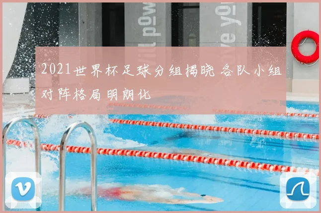 2021世界杯足球分组揭晓 各队小组对阵格局明朗化