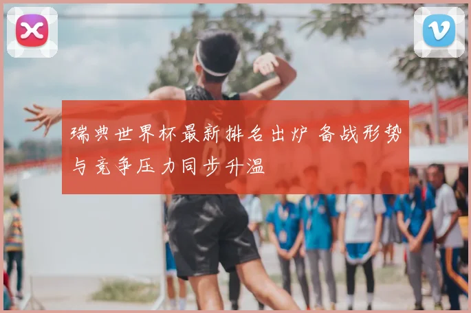 瑞典世界杯最新排名出炉 备战形势与竞争压力同步升温
