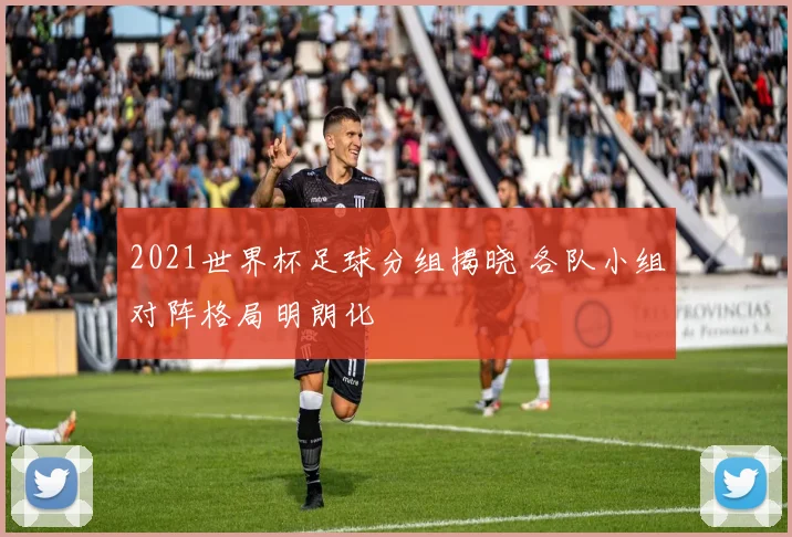 2021世界杯足球分组揭晓 各队小组对阵格局明朗化
