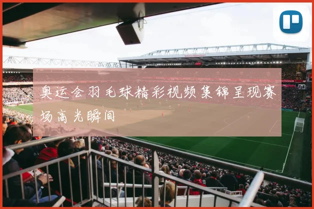 奥运会羽毛球精彩视频集锦呈现赛场高光瞬间