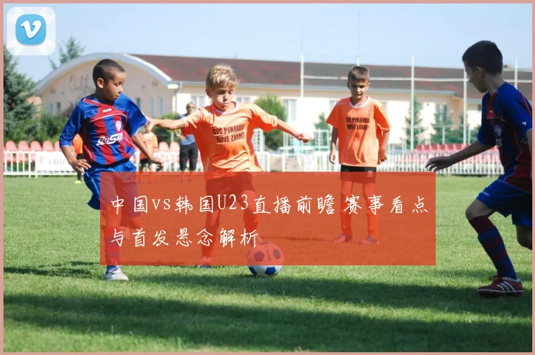 中国vs韩国U23直播前瞻 赛事看点与首发悬念解析