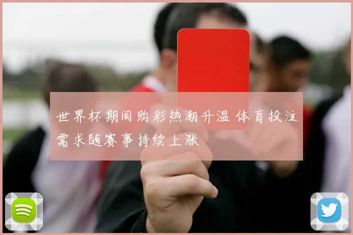 世界杯期间购彩热潮升温 体育投注需求随赛事持续上涨