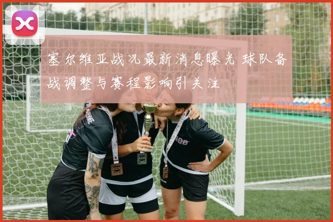 塞尔维亚战况最新消息曝光 球队备战调整与赛程影响引关注